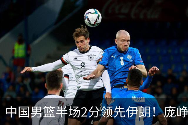 中国男篮半场2分领先伊朗！庞峥麟11分，焦泊乔4+6，廖三宁4分