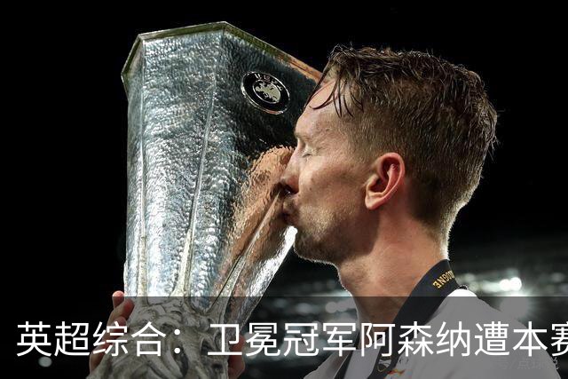 英超综合：卫冕冠军阿森纳遭本赛季联赛首败